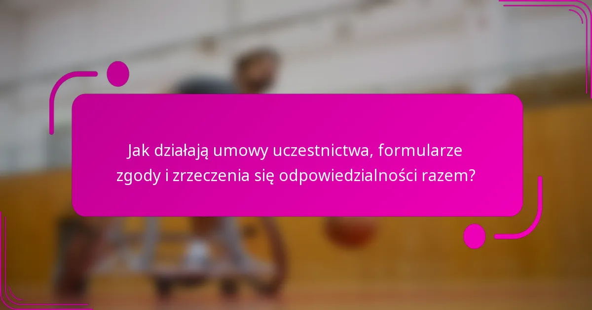 Jak działają umowy uczestnictwa, formularze zgody i zrzeczenia się odpowiedzialności razem?