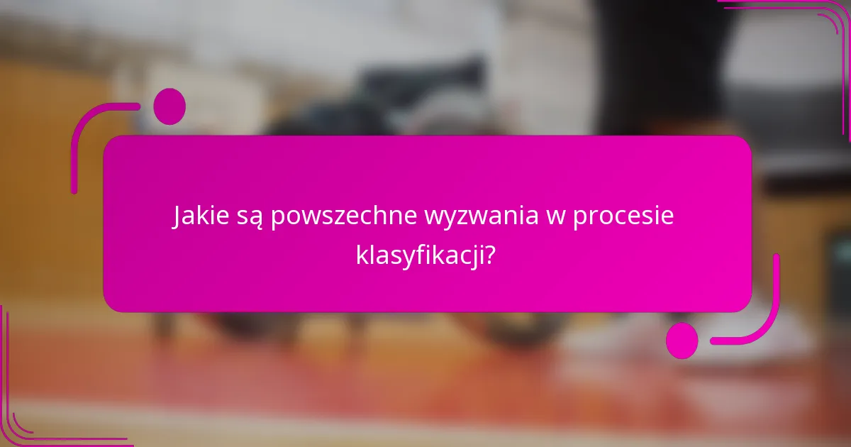 Jakie są powszechne wyzwania w procesie klasyfikacji?